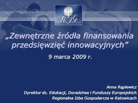 Zewnętrzne źródła finansowania przedsięwzięć innowacyjnych 9 marca 2009 r. Anna Rąplewicz Dyrektor ds. Edukacji, Doradztwa i Funduszy Europejskich Regionalna.