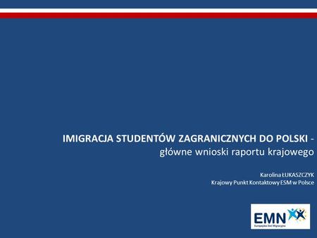 IMIGRACJA STUDENTÓW ZAGRANICZNYCH DO POLSKI - główne wnioski raportu krajowego Karolina ŁUKASZCZYK Krajowy Punkt Kontaktowy ESM w Polsce.