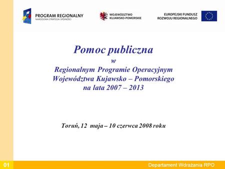 Departament Wdrażania RPO Pomoc publiczna w Regionalnym Programie Operacyjnym Województwa Kujawsko – Pomorskiego na lata 2007 – 2013 Toruń, 12 maja – 10.