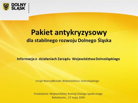 Posiedzenie Wojewódzkiej Komisji Dialogu Społecznego Bolesławiec, 27 maja 2009 Pakiet antykryzysowy dla stabilnego rozwoju Dolnego Śląska Urząd Marszałkowski.