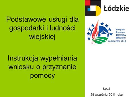 Podstawowe usługi dla gospodarki i ludności wiejskiej Instrukcja wypełniania wniosku o przyznanie pomocy Łódź 29 września 2011 roku.