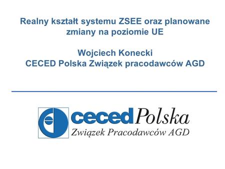 Realny kształt systemu ZSEE oraz planowane zmiany na poziomie UE Wojciech Konecki CECED Polska Związek pracodawców AGD.