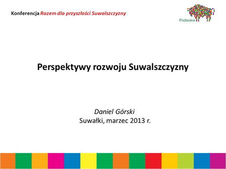 Perspektywy rozwoju Suwalszczyzny Daniel Górski Suwałki, marzec 2013 r. Konferencja Razem dla przyszłości Suwalszczyzny.