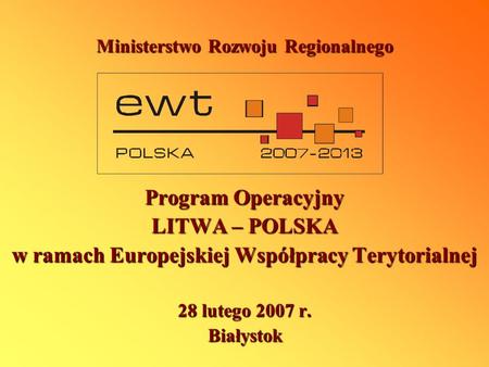 Ministerstwo Rozwoju Regionalnego Program Operacyjny LITWA – POLSKA w ramach Europejskiej Współpracy Terytorialnej 28 lutego 2007 r. Białystok.