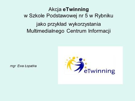 Akcja eTwinning w Szkole Podstawowej nr 5 w Rybniku jako przykład wykorzystania Multimedialnego Centrum Informacji mgr Ewa Łopatka.