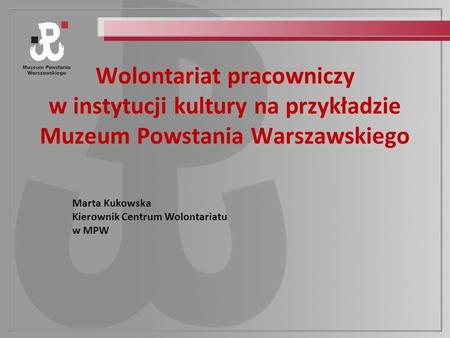 Wolontariat pracowniczy w instytucji kultury na przykładzie Muzeum Powstania Warszawskiego Marta Kukowska Kierownik Centrum Wolontariatu w MPW.