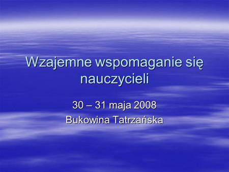 Wzajemne wspomaganie się nauczycieli 30 – 31 maja 2008 Bukowina Tatrzańska.