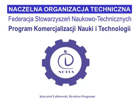 Program Komercjalizacji Nauki i Technologii NACZELNA ORGANIZACJA TECHNICZNA Federacja Stowarzyszeń Naukowo-Technicznych Krzysztof Łebkowski, Dyrektor Programu.