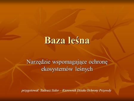 Baza leśna Narzędzie wspomagające ochronę ekosystemów leśnych przygotował: Tadeusz Sidor – Kierownik Działu Ochrony Przyrody.