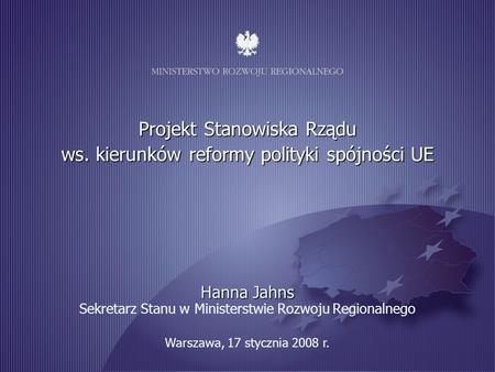 1 Warszawa, 17 stycznia 2008 r. Projekt Stanowiska Rządu ws. kierunków reformy polityki spójności UE Hanna Jahns Hanna Jahns Sekretarz Stanu w Ministerstwie.