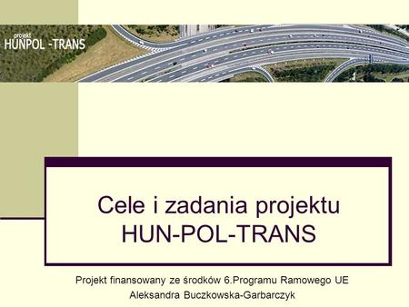 Cele i zadania projektu HUN-POL-TRANS Projekt finansowany ze środków 6.Programu Ramowego UE Aleksandra Buczkowska-Garbarczyk.