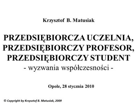 Krzysztof B. Matusiak PRZEDSIĘBIORCZA UCZELNIA, PRZEDSIĘBIORCZY PROFESOR, PRZEDSIĘBIORCZY STUDENT - wyzwania współczesności - Opole, 28 stycznia 2010.