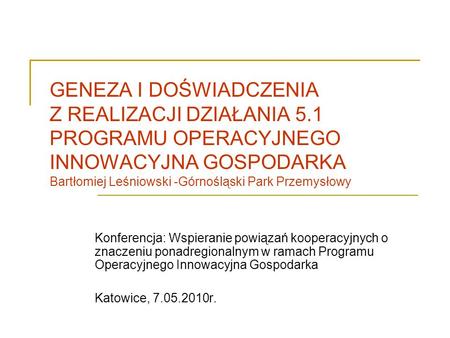 GENEZA I DOŚWIADCZENIA Z REALIZACJI DZIAŁANIA 5.1 PROGRAMU OPERACYJNEGO INNOWACYJNA GOSPODARKA Bartłomiej Leśniowski -Górnośląski Park Przemysłowy Konferencja: