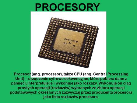 PROCESORY Procesor (ang. processor), także CPU (ang. Central Processing Unit) – urządzenie cyfrowe sekwencyjne, które pobiera dane z pamięci, interpretuje.