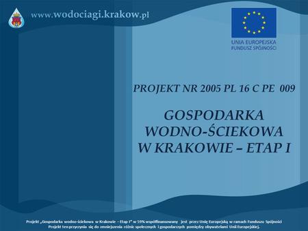 PROJEKT NR 2005 PL 16 C PE 009 GOSPODARKA WODNO-ŚCIEKOWA W KRAKOWIE – ETAP I Projekt „Gospodarka wodno-ściekowa w Krakowie – Etap I” w 59% współfinansowany.