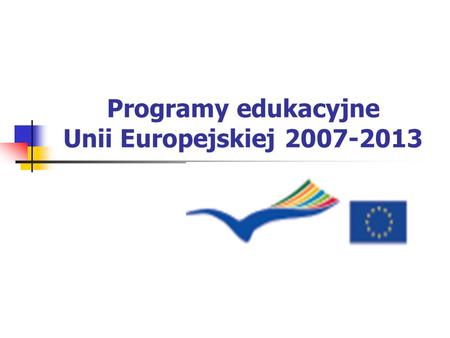Programy edukacyjne Unii Europejskiej 2007-2013. Program UCZENIE SIĘ PRZEZ CAŁE ŻYCIE 2007 – 2013.