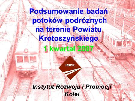 Podsumowanie badań potoków podróznych na terenie Powiatu Krotoszyńskiego 1 kwartał 2007 Instytut Rozwoju i Promocji Kolei.