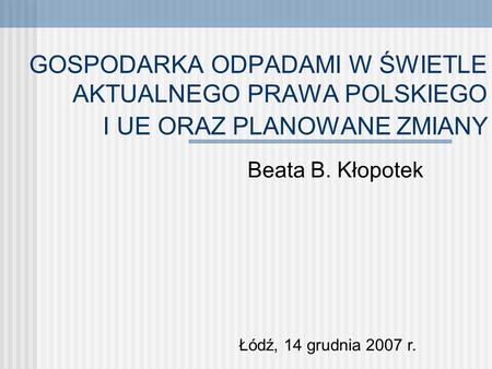 GOSPODARKA ODPADAMI W ŚWIETLE AKTUALNEGO PRAWA POLSKIEGO I UE ORAZ PLANOWANE ZMIANY Beata B. Kłopotek Łódź, 14 grudnia 2007 r.