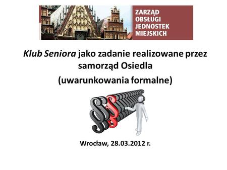Klub Seniora jako zadanie realizowane przez samorząd Osiedla (uwarunkowania formalne) Wrocław, 28.03.2012 r.