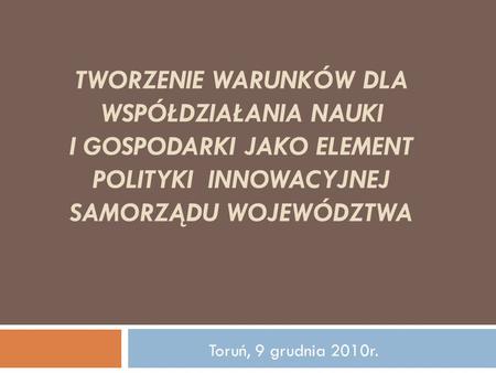 Tworzenie warunków dla współdziałania nauki i gospodarki jako element polityki innowacyjnej samorządu województwa Toruń, 9 grudnia 2010r.