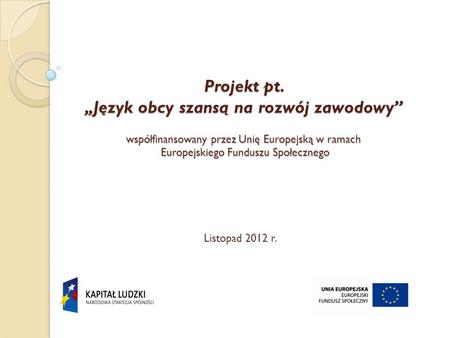 Projekt pt. „Język obcy szansą na rozwój zawodowy” współfinansowany przez Unię Europejską w ramach Europejskiego Funduszu Społecznego   Listopad 2012.