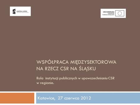 Współpraca międzysektorowa na rzecz csr na Śląsku Rola instytucji publicznych w upowszechnianiu CSR w regionie. Katowice, 27 czerwca 2012.