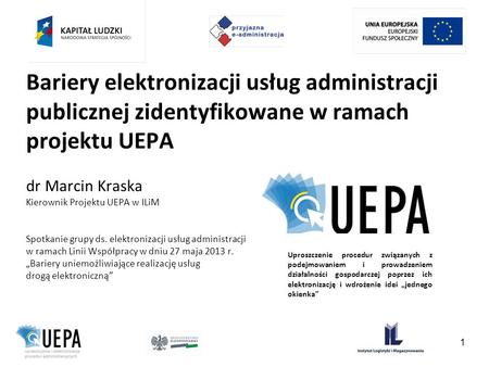 Bariery elektronizacji usług administracji publicznej zidentyfikowane w ramach projektu UEPA dr Marcin Kraska Kierownik Projektu UEPA w ILiM Spotkanie.