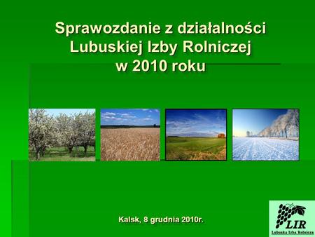 Sprawozdanie z działalności Lubuskiej Izby Rolniczej w 2010 roku Kalsk, 8 grudnia 2010r.