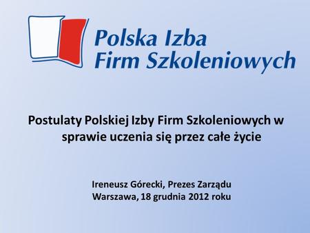 Postulaty Polskiej Izby Firm Szkoleniowych w sprawie uczenia się przez całe życie Ireneusz Górecki, Prezes Zarządu Warszawa, 18 grudnia 2012 roku.