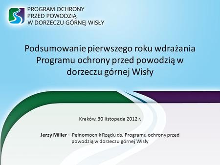 Podsumowanie pierwszego roku wdrażania Programu ochrony przed powodzią w dorzeczu górnej Wisły Kraków, 30 listopada 2012 r. Jerzy Miller – Pełnomocnik.