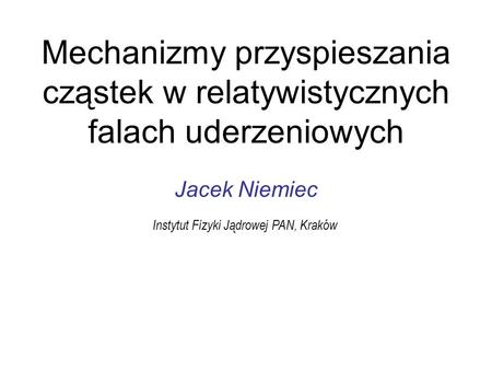 Mechanizmy przyspieszania cząstek w relatywistycznych falach uderzeniowych Jacek Niemiec Instytut Fizyki Jądrowej PAN, Kraków.