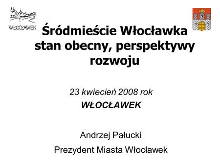Śródmieście Włocławka stan obecny, perspektywy rozwoju 23 kwiecień 2008 rok WŁOCŁAWEK Andrzej Pałucki Prezydent Miasta Włocławek.