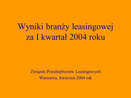 Związek Przedsiębiorstw Leasingowych Warszawa, kwiecień 2004 rok Wyniki branży leasingowej za I kwartał 2004 roku.