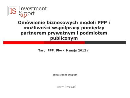 Omówienie biznesowych modeli PPP i możliwości współpracy pomiędzy partnerem prywatnym i podmiotem publicznym Targi PPP, Płock 9 maja 2012 r. Investment.