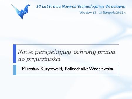 10 Lat Prawa Nowych Technologii we Wrocławiu Wrocław, 13 – 14 listopada 2012 r. Nowe perspektywy ochrony prawa do prywatności Mirosław Kutyłowski, Politechnika.