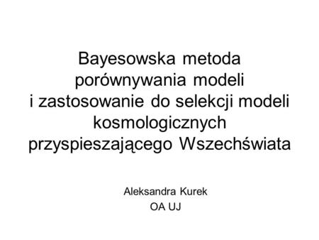 Bayesowska metoda porównywania modeli i zastosowanie do selekcji modeli kosmologicznych przyspieszającego Wszechświata Aleksandra Kurek OA UJ.
