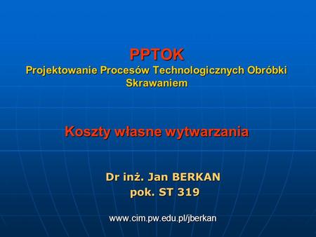 Dr inż. Jan BERKAN pok. ST 319 www.cim.pw.edu.pl/jberkan PPTOK Projektowanie Procesów Technologicznych Obróbki Skrawaniem Koszty własne wytwarzania Dr.