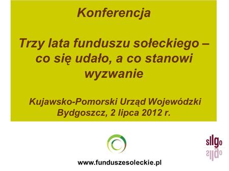 Konferencja Trzy lata funduszu sołeckiego – co się udało, a co stanowi wyzwanie Kujawsko-Pomorski Urząd Wojewódzki Bydgoszcz, 2 lipca 2012 r. www.funduszesoleckie.pl.