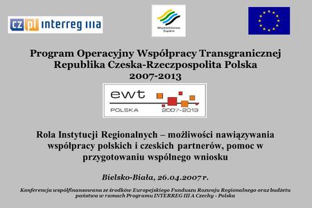Program Operacyjny Współpracy Transgranicznej Republika Czeska-Rzeczpospolita Polska 2007-2013 Rola Instytucji Regionalnych – możliwości nawiązywania współpracy.