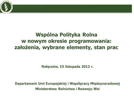 Wspólna Polityka Rolna w nowym okresie programowania: założenia, wybrane elementy, stan prac Nałęczów, 15 listopada 2012 r. Departament Unii Europejskiej.