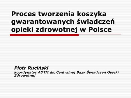 Proces tworzenia koszyka gwarantowanych świadczeń opieki zdrowotnej w Polsce Piotr Ruciński koordynator AOTM ds. Centralnej Bazy Świadczeń Opieki Zdrowotnej.