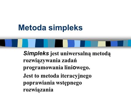 Metoda simpleks Simpleks jest uniwersalną metodą rozwiązywania zadań programowania liniowego. Jest to metoda iteracyjnego poprawiania wstępnego rozwiązania.