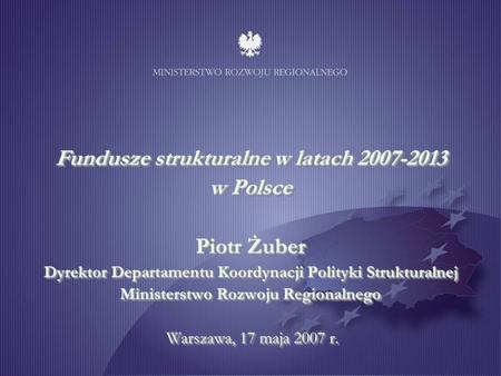 Fundusze strukturalne w latach 2007-2013 w Polsce Piotr Żuber Dyrektor Departamentu Koordynacji Polityki Strukturalnej Ministerstwo Rozwoju Regionalnego.