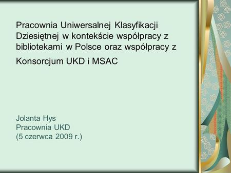 Pracownia Uniwersalnej Klasyfikacji Dziesiętnej w kontekście współpracy z bibliotekami w Polsce oraz współpracy z Konsorcjum UKD i MSAC Jolanta Hys.