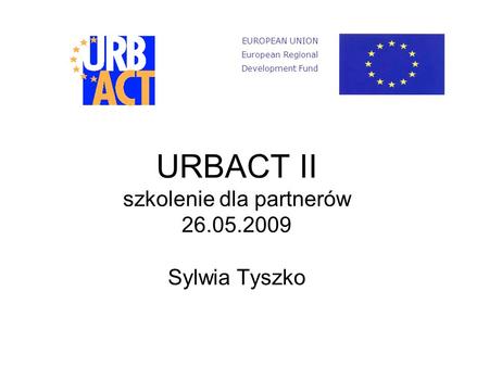 URBACT II szkolenie dla partnerów 26.05.2009 Sylwia Tyszko EUROPEAN UNION European Regional Development Fund.