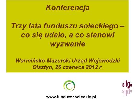 Konferencja Trzy lata funduszu sołeckiego – co się udało, a co stanowi wyzwanie Warmińsko-Mazurski Urząd Wojewódzki Olsztyn, 26 czerwca 2012 r. www.funduszesoleckie.pl.