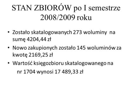 STAN ZBIORÓW po I semestrze 2008/2009 roku Zostało skatalogowanych 273 woluminy na sumę 4204,44 zł Nowo zakupionych zostało 145 woluminów za kwotę 2169,25.