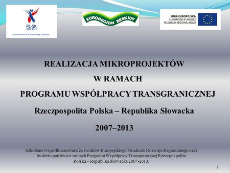 1 REALIZACJA MIKROPROJEKTÓW W RAMACH PROGRAMU WSPÓŁPRACY TRANSGRANICZNEJ Rzeczpospolita Polska – Republika Słowacka 2007–2013 Szkolenie współfinansowane.
