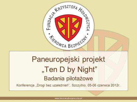 Www.kierowcabezpieczny.pl Paneuropejski projekt Ten D by Night Badania pilotażowe Konferencja Drogi bez uzależnień, Szczytno, 05-06 czerwca 2012r.