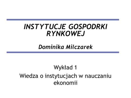 INSTYTUCJE GOSPODRKI RYNKOWEJ Dominika Milczarek Wykład 1 Wiedza o instytucjach w nauczaniu ekonomii.